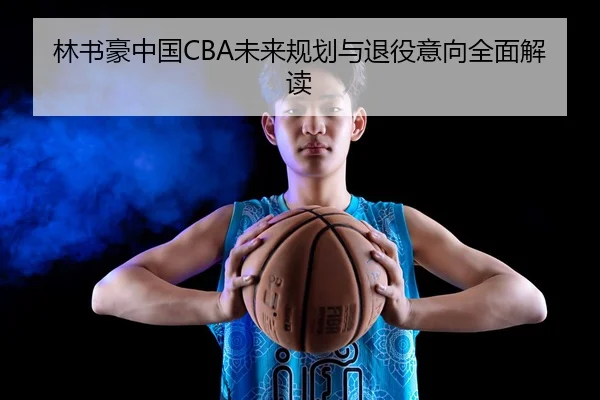 林书豪中国CBA未来规划与退役意向全面解读