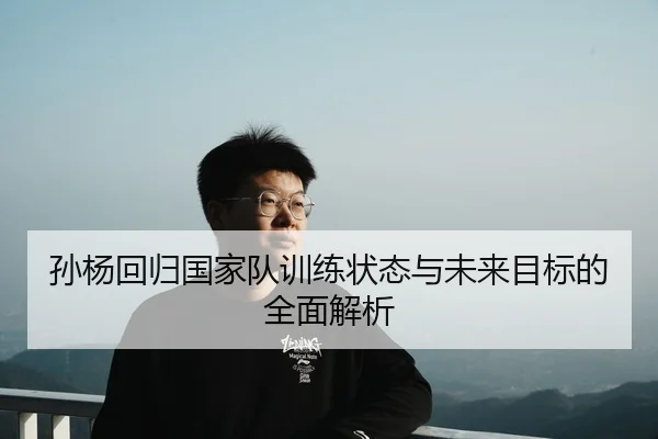 孙杨回归国家队训练状态与未来目标的全面解析
